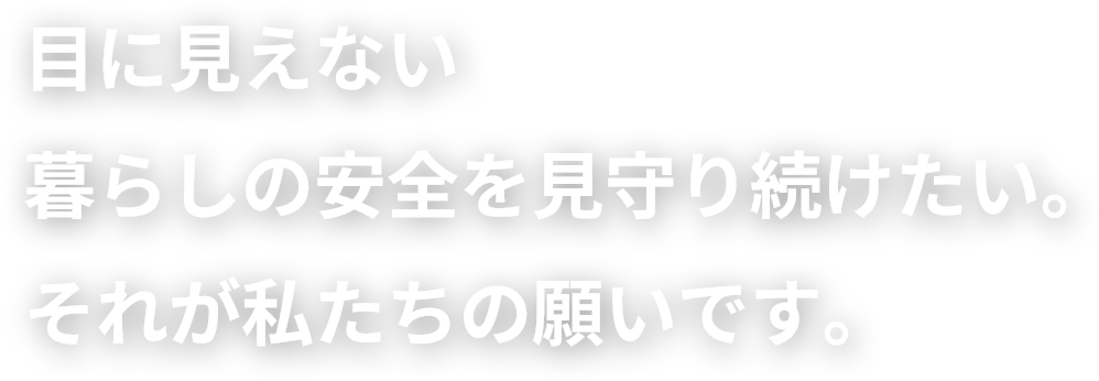 目に見えない暮らしの安全を見守り続けたい。それが私たちの願いです。